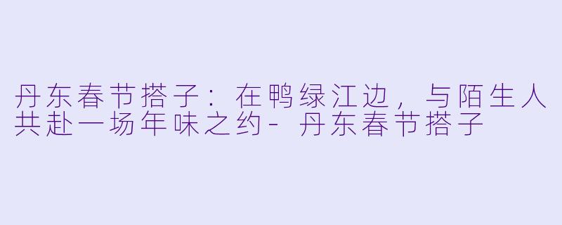 丹东春节搭子:在鸭绿江边,与陌生人共赴一场年味之约-丹东春节搭子