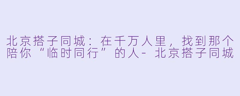 北京搭子同城：在千万人里，找到那个陪你“临时同行”的人-北京搭子同城
