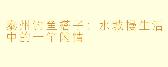 泰州钓鱼搭子：水城慢生活中的一竿闲情