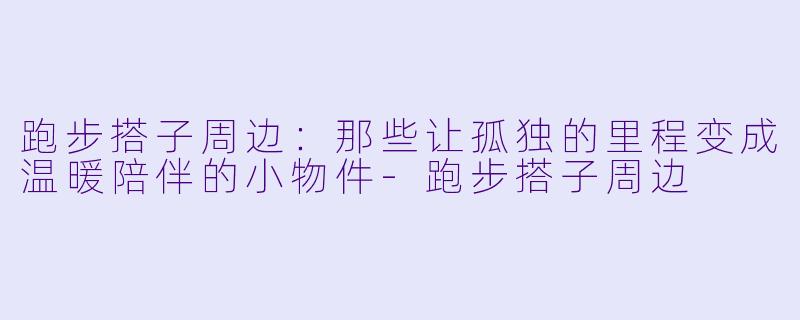 跑步搭子周边:那些让孤独的里程变成温暖陪伴的小物件-跑步搭子周边