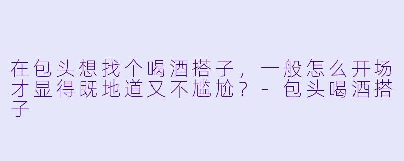 在包头想找个喝酒搭子，一般怎么开场才显得既地道又不尴尬？-包头喝酒搭子
