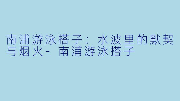 南浦游泳搭子：水波里的默契与烟火-南浦游泳搭子