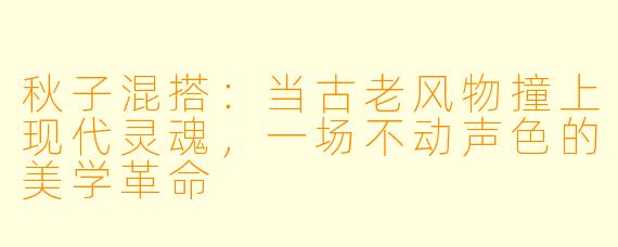 秋子混搭：当古老风物撞上现代灵魂，一场不动声色的美学革命
