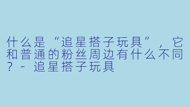 什么是“追星搭子玩具”，它和普通的粉丝周边有什么不同？-追星搭子玩具
