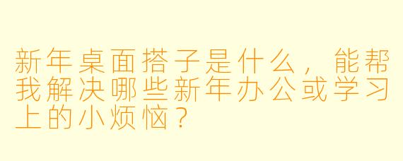 新年桌面搭子是什么，能帮我解决哪些新年办公或学习上的小烦恼？