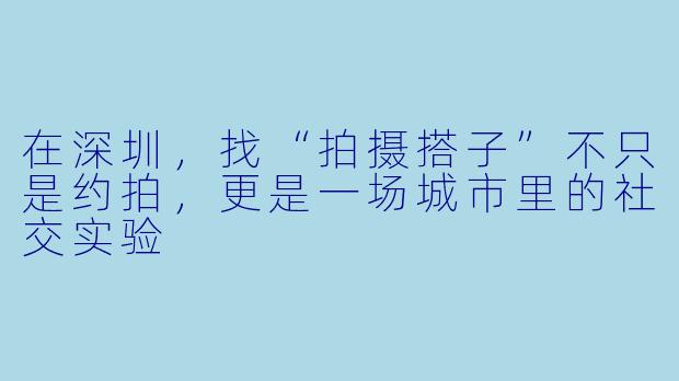 在深圳,找“拍摄搭子”不只是约拍,更是一场城市里的社交实验