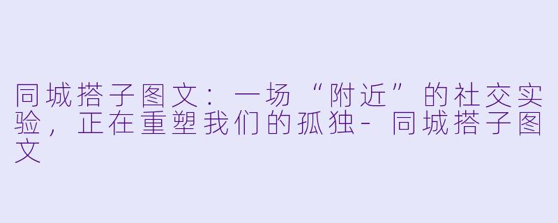 同城搭子图文：一场“附近”的社交实验，正在重塑我们的孤独-同城搭子图文
