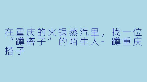 在重庆的火锅蒸汽里，找一位“蹲搭子”的陌生人-蹲重庆搭子