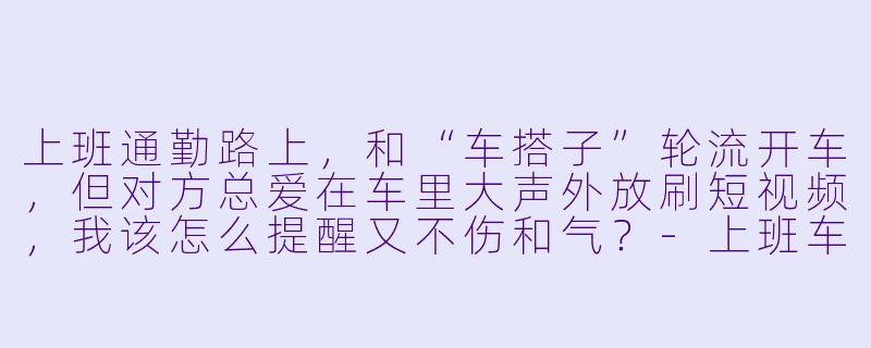 上班通勤路上，和“车搭子”轮流开车，但对方总爱在车里大声外放刷短视频，我该怎么提醒又不伤和气？
