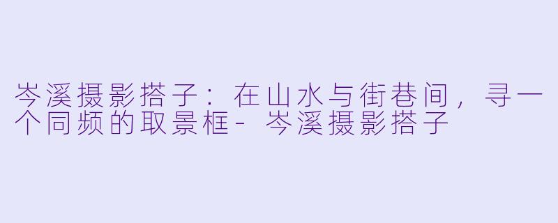 岑溪摄影搭子：在山水与街巷间，寻一个同频的取景框-岑溪摄影搭子