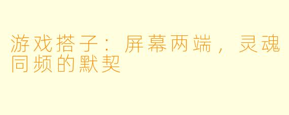 游戏搭子：屏幕两端，灵魂同频的默契