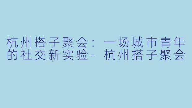 杭州搭子聚会：一场城市青年的社交新实验-杭州搭子聚会