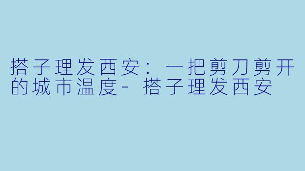搭子理发西安:一把剪刀剪开的城市温度-搭子理发西安