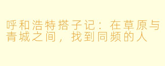呼和浩特搭子记：在草原与青城之间，找到同频的人