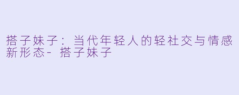 搭子妹子:当代年轻人的轻社交与情感新形态-搭子妹子
