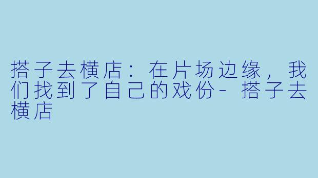 搭子去横店:在片场边缘,我们找到了自己的戏份-搭子去横店