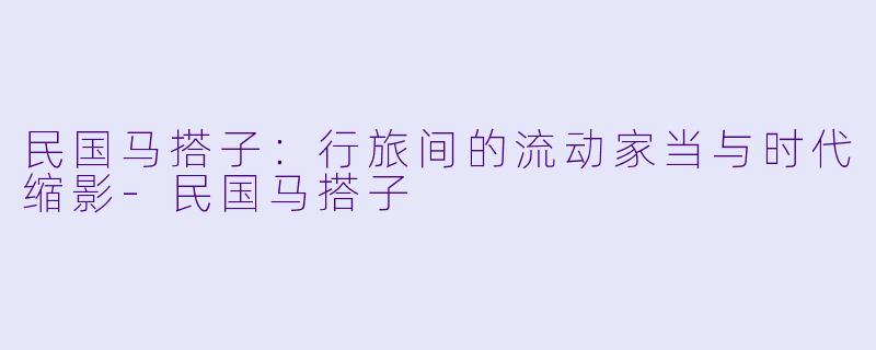 民国马搭子：行旅间的流动家当与时代缩影-民国马搭子