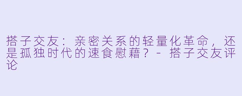 搭子交友：亲密关系的轻量化革命，还是孤独时代的速食慰藉？-搭子交友评论