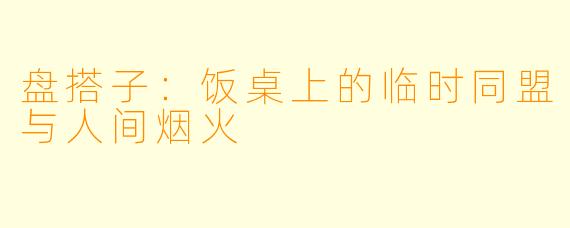 盘搭子：饭桌上的临时同盟与人间烟火