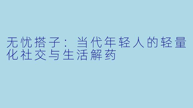 无忧搭子：当代年轻人的轻量化社交与生活解药