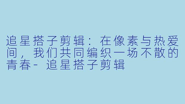 追星搭子剪辑:在像素与热爱间,我们共同编织一场不散的青春-追星搭子剪辑