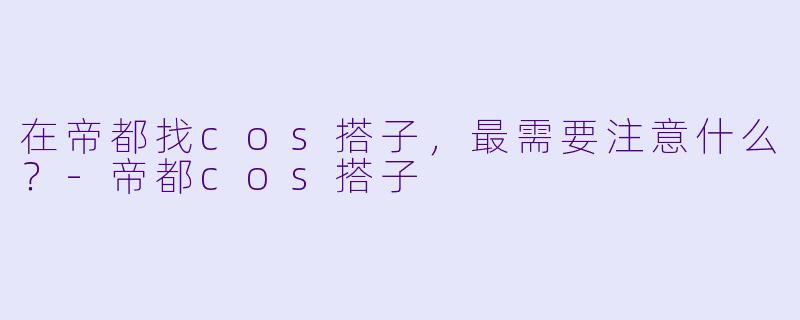 在帝都找cos搭子，最需要注意什么？-帝都cos搭子