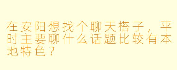 在安阳想找个聊天搭子，平时主要聊什么话题比较有本地特色？
