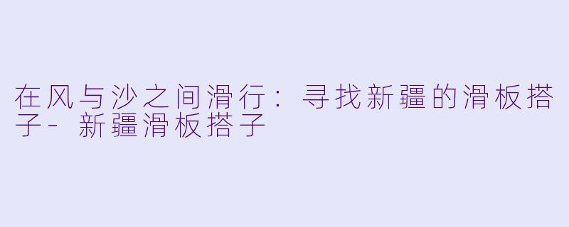 在风与沙之间滑行：寻找新疆的滑板搭子-新疆滑板搭子