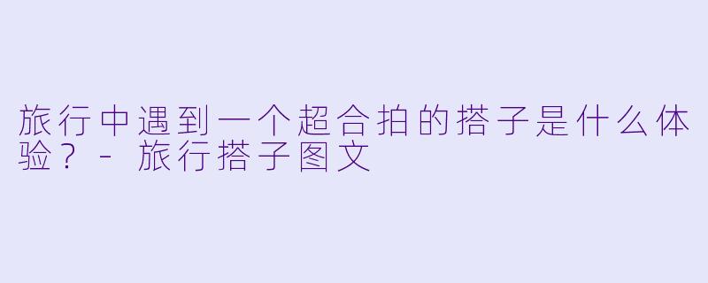 旅行中遇到一个超合拍的搭子是什么体验？-旅行搭子图文