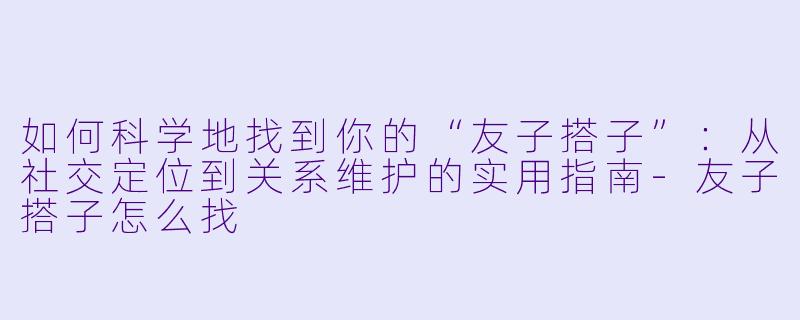 如何科学地找到你的“友子搭子”:从社交定位到关系维护的实用指南-友子搭子怎么找
