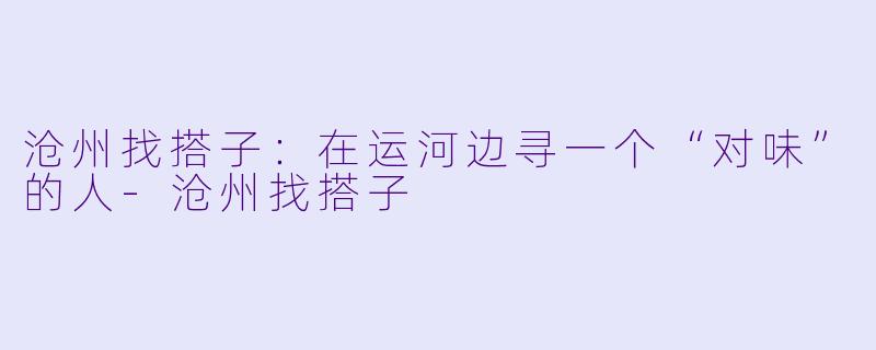 沧州找搭子:在运河边寻一个“对味”的人-沧州找搭子