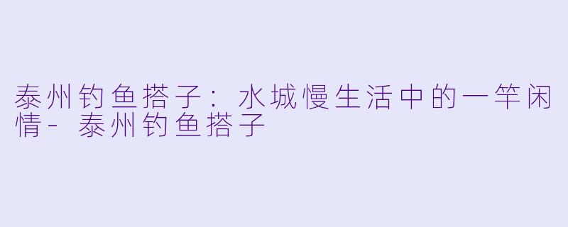 泰州钓鱼搭子：水城慢生活中的一竿闲情-泰州钓鱼搭子