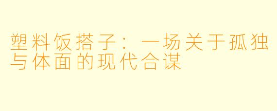 塑料饭搭子:一场关于孤独与体面的现代合谋