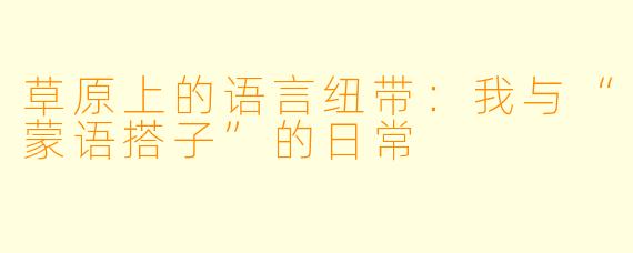 草原上的语言纽带：我与“蒙语搭子”的日常