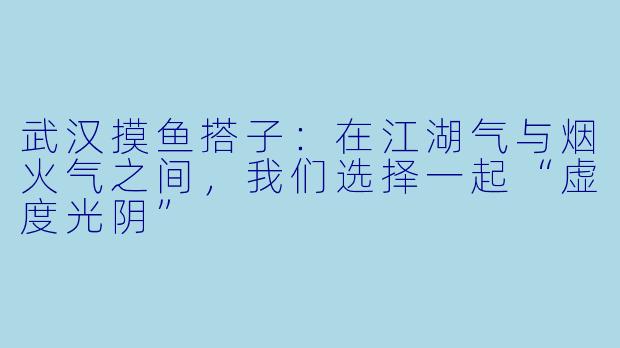 武汉摸鱼搭子:在江湖气与烟火气之间,我们选择一起“虚度光阴”