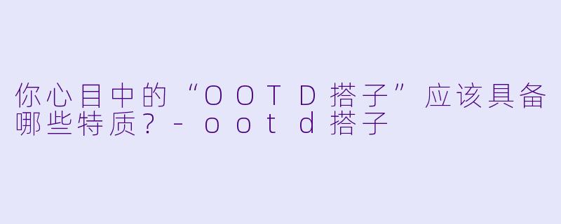 你心目中的“OOTD搭子”应该具备哪些特质？-ootd搭子