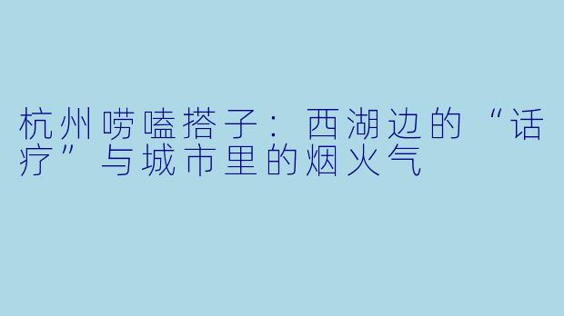 杭州唠嗑搭子：西湖边的“话疗”与城市里的烟火气