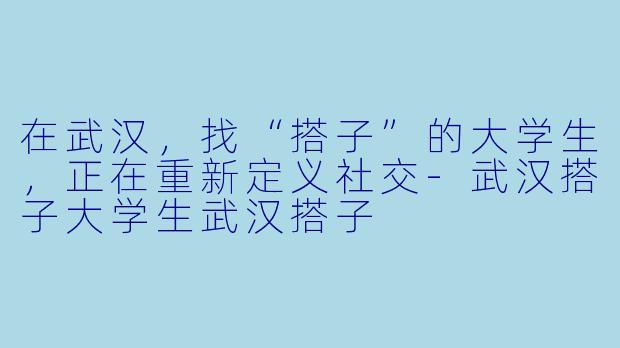 在武汉,找“搭子”的大学生,正在重新定义社交-武汉搭子大学生武汉搭子