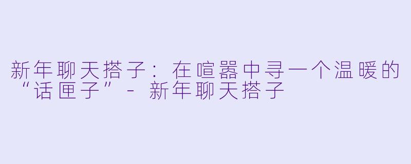 新年聊天搭子：在喧嚣中寻一个温暖的“话匣子”-新年聊天搭子