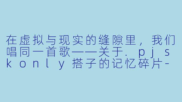 在虚拟与现实的缝隙里,我们唱同一首歌——关于.pjskonly搭子的记忆碎片-pjskonly搭子