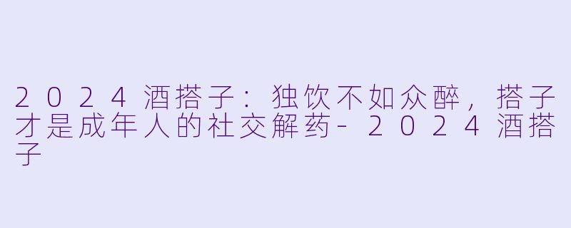 2024酒搭子：独饮不如众醉，搭子才是成年人的社交解药-2024酒搭子