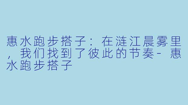 惠水跑步搭子：在涟江晨雾里，我们找到了彼此的节奏-惠水跑步搭子