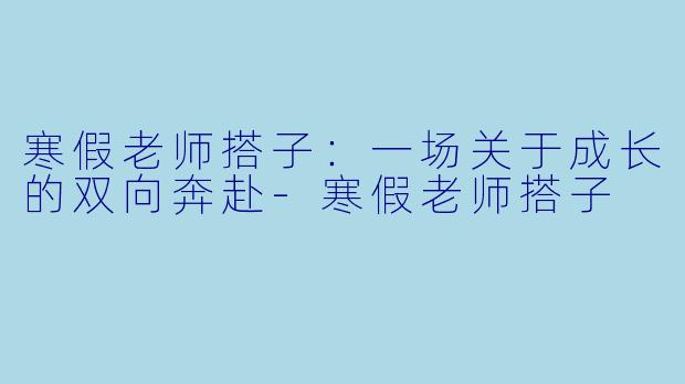 寒假老师搭子:一场关于成长的双向奔赴-寒假老师搭子