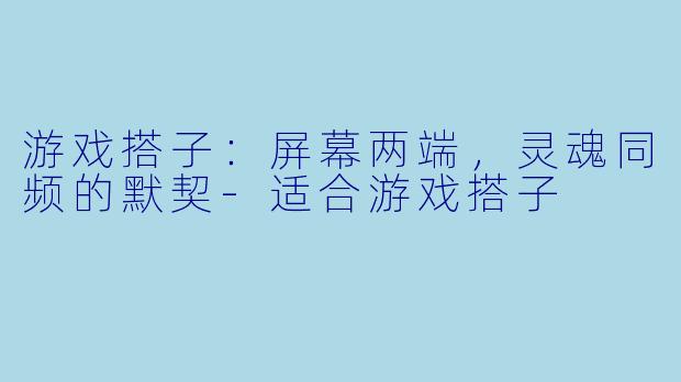 游戏搭子：屏幕两端，灵魂同频的默契-适合游戏搭子