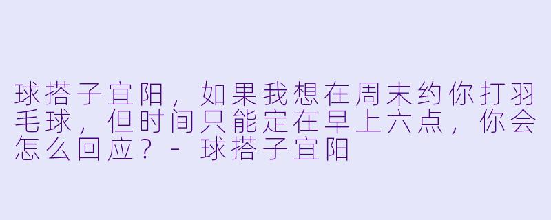 球搭子宜阳，如果我想在周末约你打羽毛球，但时间只能定在早上六点，你会怎么回应？-球搭子宜阳
