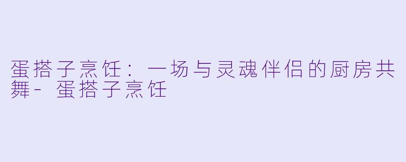 蛋搭子烹饪：一场与灵魂伴侣的厨房共舞-蛋搭子烹饪