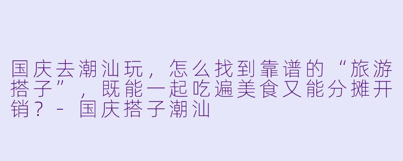 国庆去潮汕玩，怎么找到靠谱的“旅游搭子”，既能一起吃遍美食又能分摊开销？-国庆搭子潮汕
