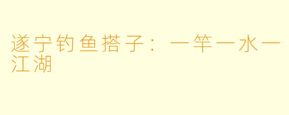 遂宁钓鱼搭子：一竿一水一江湖