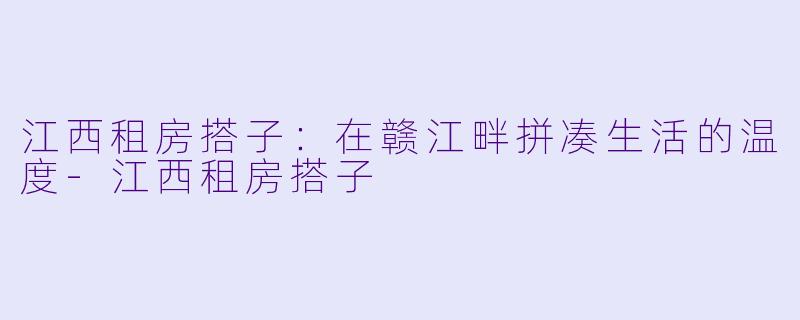 江西租房搭子：在赣江畔拼凑生活的温度