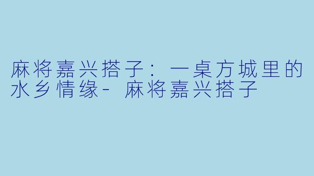 麻将嘉兴搭子:一桌方城里的水乡情缘-麻将嘉兴搭子